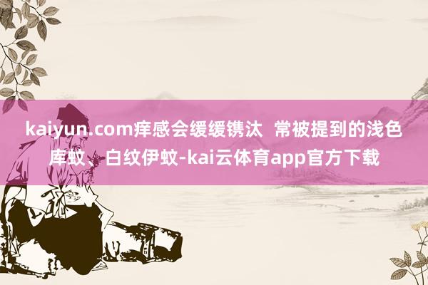 kaiyun.com痒感会缓缓镌汰  　　常被提到的浅色库蚊、白纹伊蚊-kai云体育app官方下载