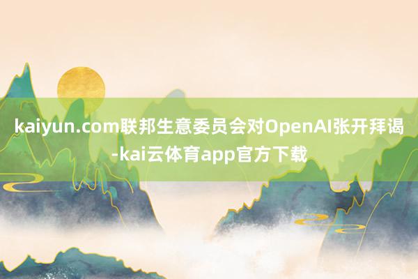 kaiyun.com联邦生意委员会对OpenAI张开拜谒-kai云体育app官方下载