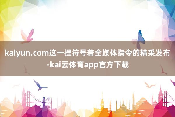 kaiyun.com这一捏符号着全媒体指令的精采发布-kai云体育app官方下载