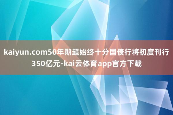 kaiyun.com50年期超始终十分国债行将初度刊行350亿元-kai云体育app官方下载