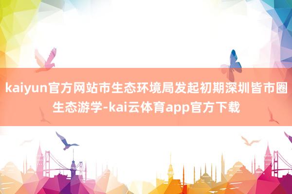 kaiyun官方网站市生态环境局发起初期深圳皆市圈生态游学-kai云体育app官方下载