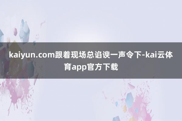 kaiyun.com跟着现场总谄谀一声令下-kai云体育app官方下载