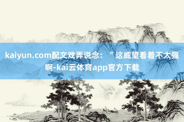 kaiyun.com配文戏弄说念：＂这威望看着不太强啊-kai云体育app官方下载