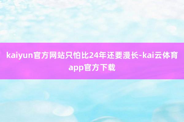 kaiyun官方网站只怕比24年还要漫长-kai云体育app官方下载