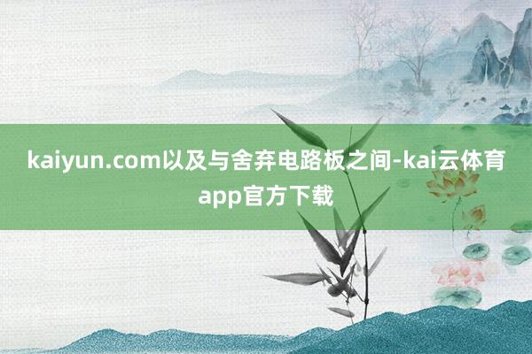 kaiyun.com以及与舍弃电路板之间-kai云体育app官方下载