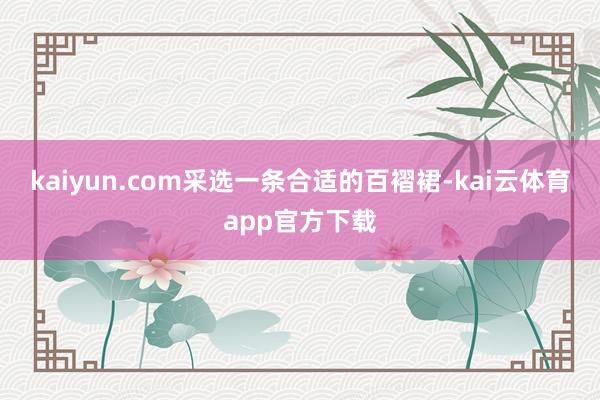 kaiyun.com采选一条合适的百褶裙-kai云体育app官方下载