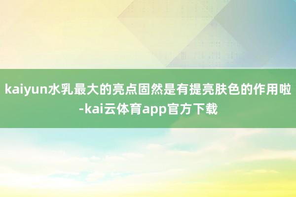 kaiyun水乳最大的亮点固然是有提亮肤色的作用啦-kai云体育app官方下载