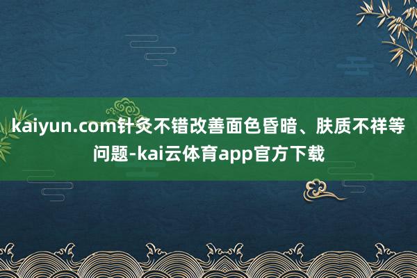 kaiyun.com针灸不错改善面色昏暗、肤质不祥等问题-kai云体育app官方下载