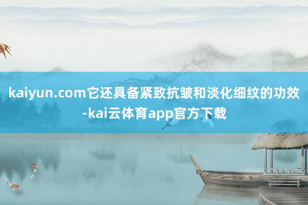 kaiyun.com它还具备紧致抗皱和淡化细纹的功效-kai云体育app官方下载