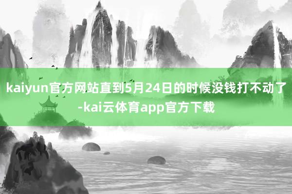 kaiyun官方网站直到5月24日的时候没钱打不动了-kai云体育app官方下载