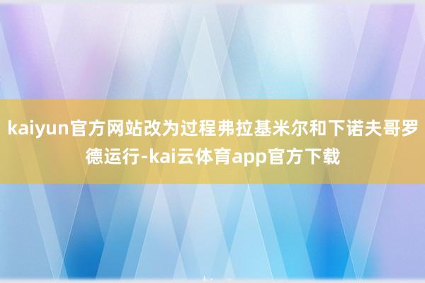 kaiyun官方网站改为过程弗拉基米尔和下诺夫哥罗德运行-kai云体育app官方下载