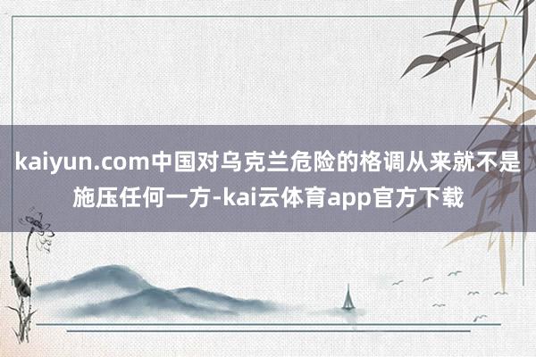 kaiyun.com中国对乌克兰危险的格调从来就不是施压任何一方-kai云体育app官方下载