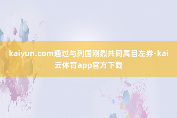 kaiyun.com通过与列国刚烈共同属目左券-kai云体育app官方下载