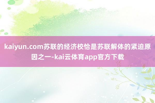 kaiyun.com苏联的经济校恰是苏联解体的紧迫原因之一-kai云体育app官方下载