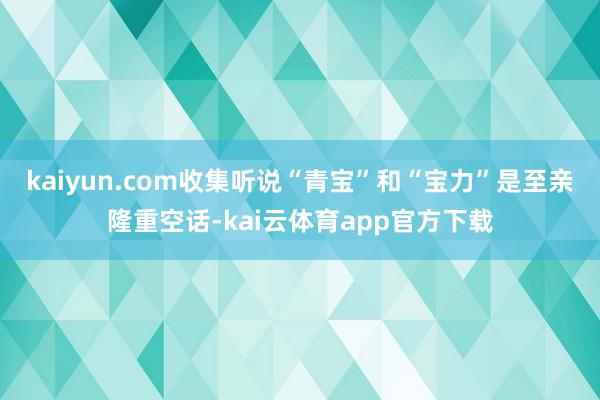 kaiyun.com收集听说“青宝”和“宝力”是至亲隆重空话-kai云体育app官方下载