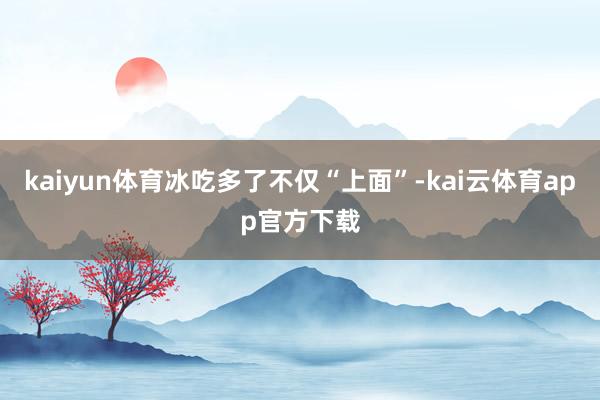 kaiyun体育冰吃多了不仅“上面”-kai云体育app官方下载