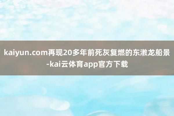 kaiyun.com再现20多年前死灰复燃的东漖龙船景-kai云体育app官方下载