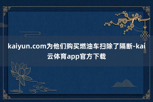 kaiyun.com为他们购买燃油车扫除了隔断-kai云体育app官方下载