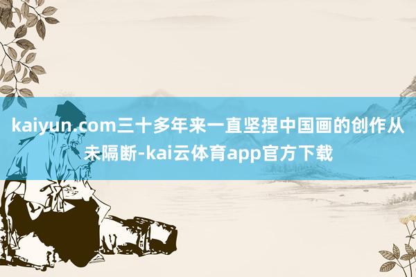 kaiyun.com三十多年来一直坚捏中国画的创作从未隔断-kai云体育app官方下载