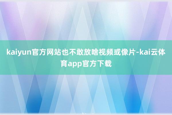 kaiyun官方网站也不敢放啥视频或像片-kai云体育app官方下载