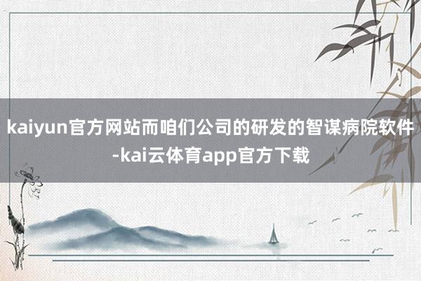 kaiyun官方网站而咱们公司的研发的智谋病院软件-kai云体育app官方下载