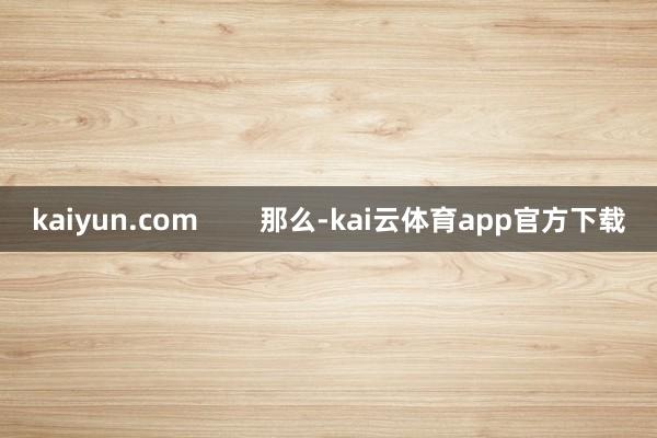 kaiyun.com        那么-kai云体育app官方下载