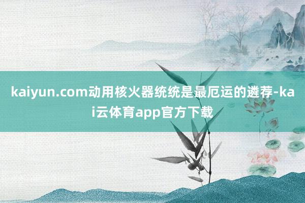 kaiyun.com动用核火器统统是最厄运的遴荐-kai云体育app官方下载