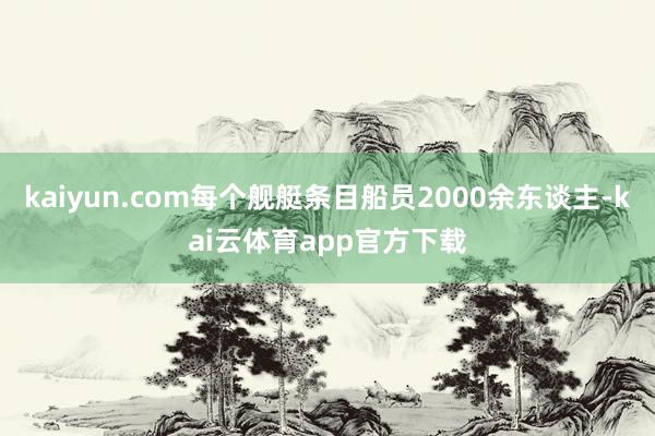 kaiyun.com每个舰艇条目船员2000余东谈主-kai云体育app官方下载