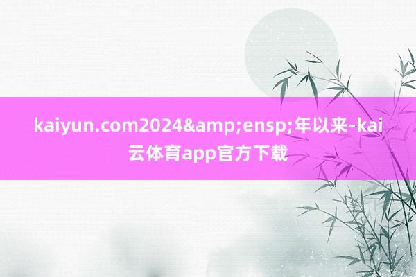 kaiyun.com2024&ensp;年以来-kai云体育app官方下载