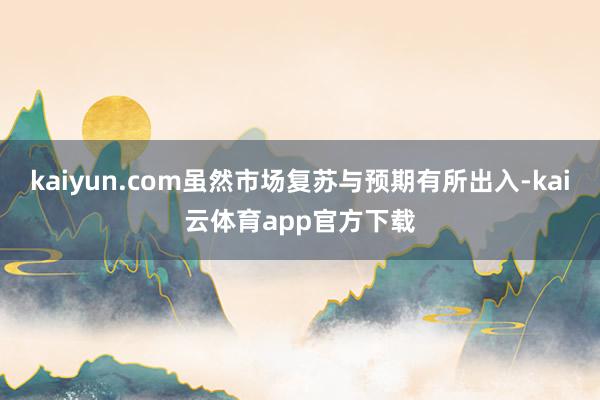 kaiyun.com虽然市场复苏与预期有所出入-kai云体育app官方下载