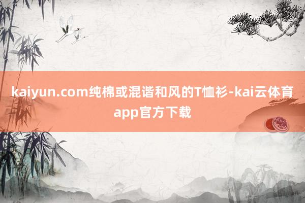 kaiyun.com纯棉或混谐和风的T恤衫-kai云体育app官方下载