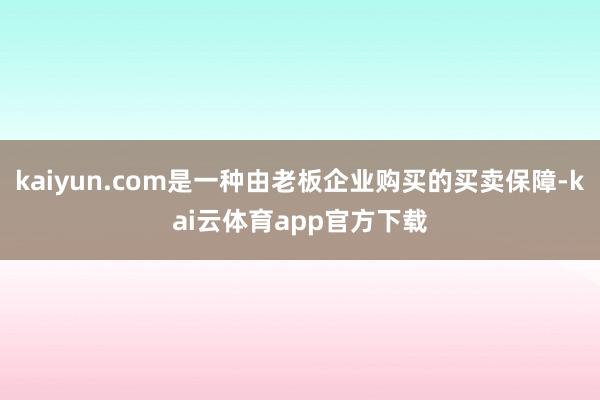 kaiyun.com是一种由老板企业购买的买卖保障-kai云体育app官方下载