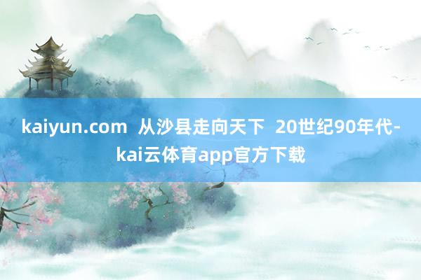 kaiyun.com  从沙县走向天下  20世纪90年代-kai云体育app官方下载