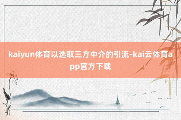 kaiyun体育以选取三方中介的引流-kai云体育app官方下载