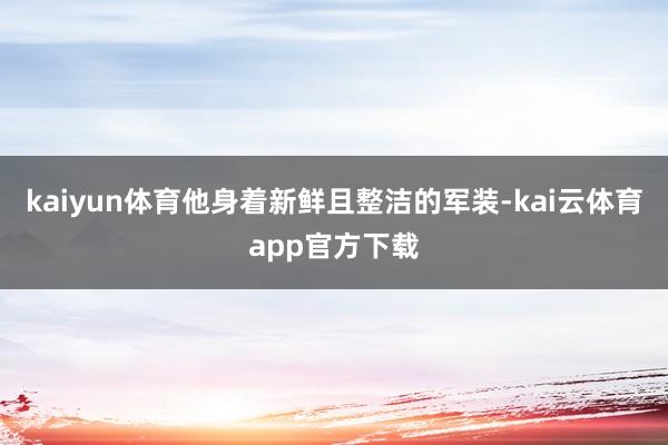 kaiyun体育他身着新鲜且整洁的军装-kai云体育app官方下载