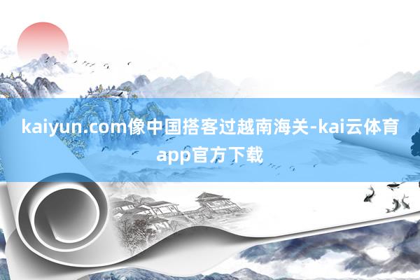 kaiyun.com像中国搭客过越南海关-kai云体育app官方下载