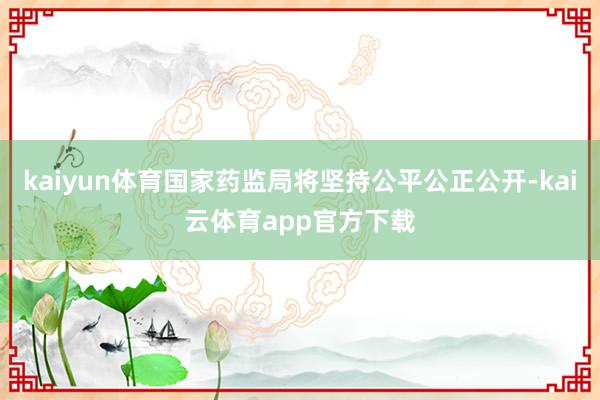 kaiyun体育国家药监局将坚持公平公正公开-kai云体育app官方下载