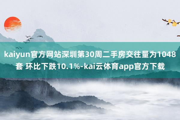 kaiyun官方网站深圳第30周二手房交往量为1048套 环比下跌10.1%-kai云体育app官方下载