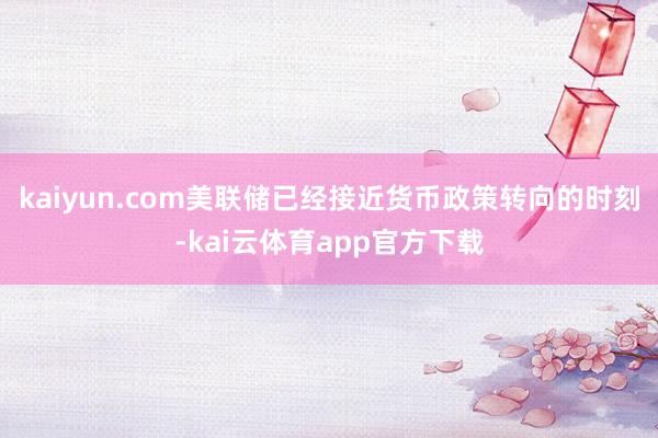 kaiyun.com美联储已经接近货币政策转向的时刻-kai云体育app官方下载