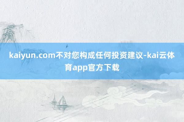 kaiyun.com不对您构成任何投资建议-kai云体育app官方下载