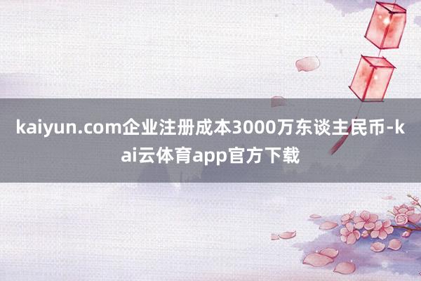 kaiyun.com企业注册成本3000万东谈主民币-kai云体育app官方下载