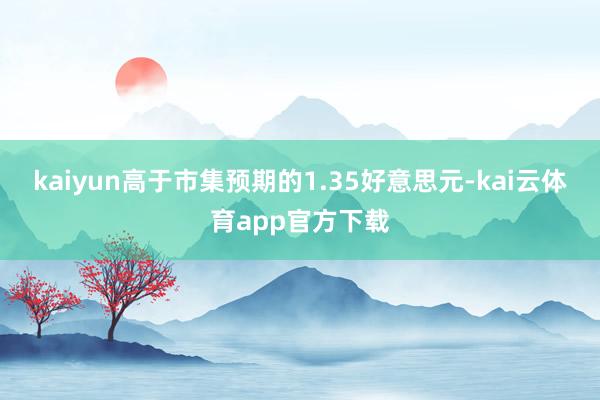 kaiyun高于市集预期的1.35好意思元-kai云体育app官方下载