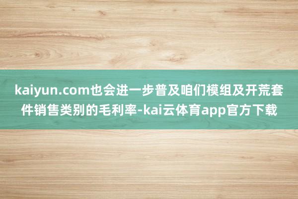 kaiyun.com也会进一步普及咱们模组及开荒套件销售类别的毛利率-kai云体育app官方下载