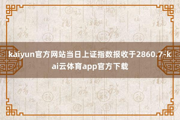 kaiyun官方网站当日上证指数报收于2860.7-kai云体育app官方下载