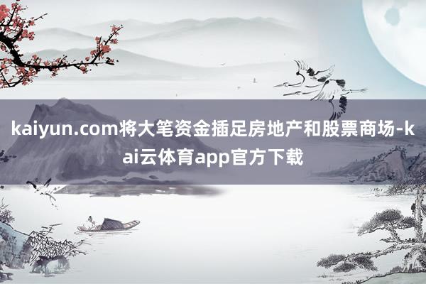 kaiyun.com将大笔资金插足房地产和股票商场-kai云体育app官方下载