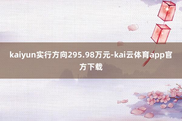 kaiyun实行方向295.98万元-kai云体育app官方下载