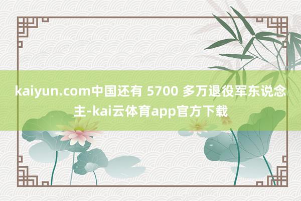 kaiyun.com中国还有 5700 多万退役军东说念主-kai云体育app官方下载