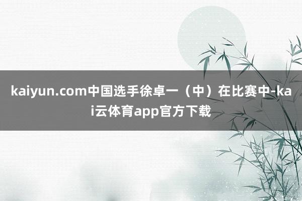 kaiyun.com中国选手徐卓一（中）在比赛中-kai云体育app官方下载