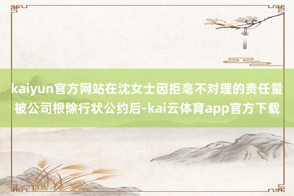 kaiyun官方网站在沈女士因拒毫不对理的责任量被公司根除行状公约后-kai云体育app官方下载