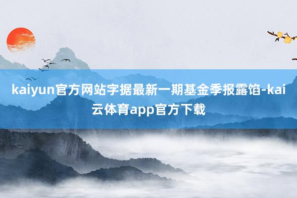 kaiyun官方网站字据最新一期基金季报露馅-kai云体育app官方下载